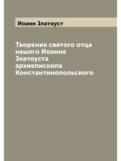 Творения святого отца нашего Иоанна Златоуста архиеп