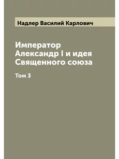 Император Александр I и идея Священного союза. Том 3