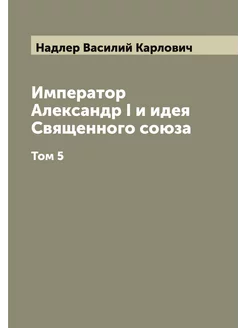 Император Александр I и идея Священного союза. Том 5