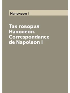 Так говорил Наполеон. Correspondance de Napoleon I