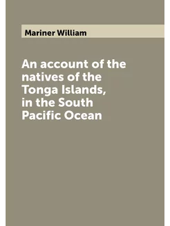 An account of the natives of the Tonga Islands, in t