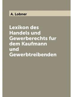 Lexikon des Handels und Gewerberechts fur dem Kaufma