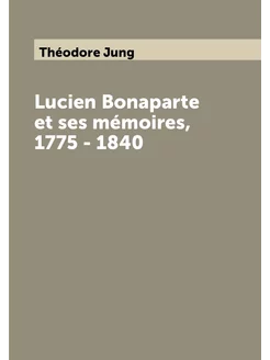 Lucien Bonaparte et ses mémoires, 1775 - 1840