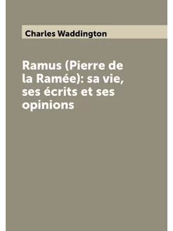 Ramus (Pierre de la Ramée) sa vie, ses écrits et se