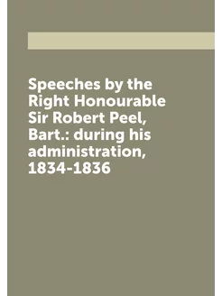 Speeches by the Right Honourable Sir Robert Peel, Ba