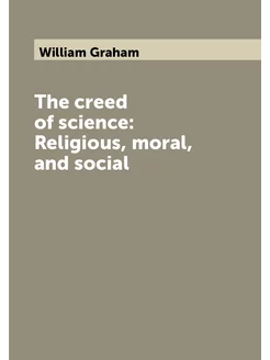 The creed of science Religious, moral, and social