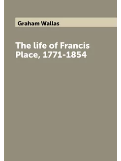 The life of Francis Place, 1771-1854