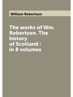 The works of Wm. Robertson. The history of Scotland