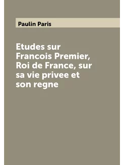 Etudes sur Francois Premier, Roi de France, sur sa v