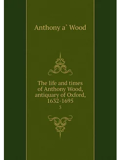 The life and times of Anthony Wood, a