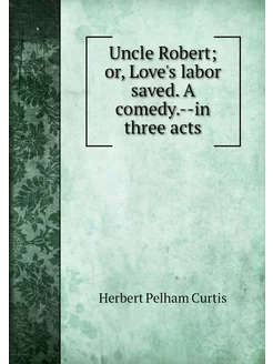 Uncle Robert or, Love's labor saved