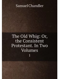 The Old Whig Or, the Consistent Protestant. In Two