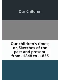 Our children's times or, Sketches of