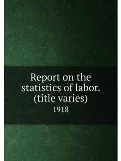 Report on the statistics of labor. (title varies). 1918