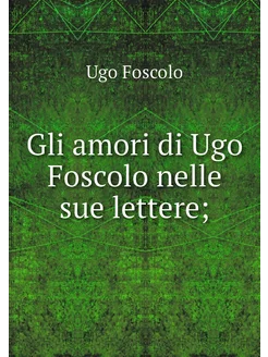 Gli amori di Ugo Foscolo nelle sue le