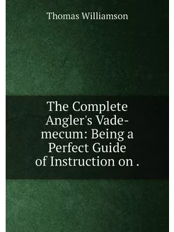 The Complete Angler's Vade-mecum Being a Perfect Gu