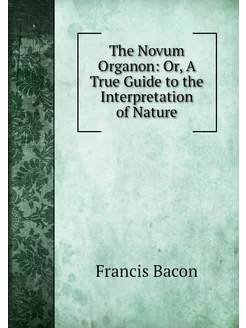 The Novum Organon Or, A True Guide t