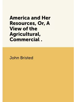 America and Her Resources, Or, A View of the Agricul