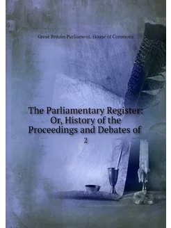 The Parliamentary Register Or, Histo