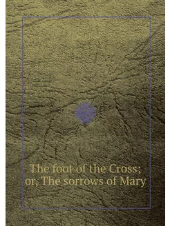 The foot of the Cross or, The sorrow