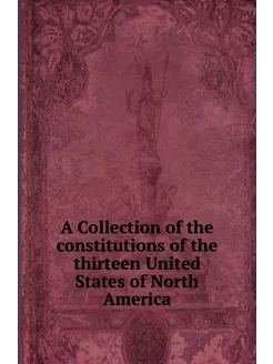 A Collection of the constitutions of the thirteen Un